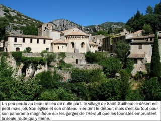 19/11/2012
Un peu perdu au beau milieu de nulle part, le village de Saint-Guilhem-le-désert est
petit mais joli. Son église et son château méritent le détour, mais c'est surtout pour
son panorama magnifique sur les gorges de l'Hérault que les touristes empruntent
la seule route qui y mène.
 