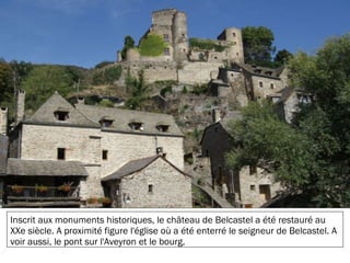19/11/2012
Inscrit aux monuments historiques, le château de Belcastel a été restauré au
XXe siècle. A proximité figure l'église où a été enterré le seigneur de Belcastel. A
voir aussi, le pont sur l'Aveyron et le bourg.
 