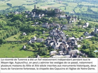 19/11/2012
La vicomté de Turenne a été un fief relativement indépendant pendant tout le
Moyen-Age. Aujourd'hui, on peut y admirer les vestiges de ce passé, notamment
plusieurs maisons du XIVe et XVe siècle inscrites aux monuments historiques, deux
tours de l'ancienne forteresse, la chapelle des Capucins et l'église de Notre-Dame.
 