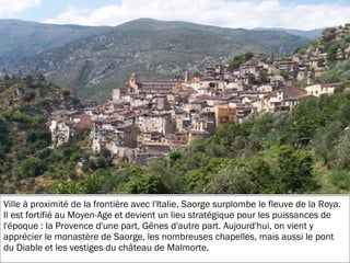 19/11/2012
Ville à proximité de la frontière avec l'Italie, Saorge surplombe le fleuve de la Roya.
Il est fortifié au Moyen-Age et devient un lieu stratégique pour les puissances de
l'époque : la Provence d'une part, Gênes d'autre part. Aujourd'hui, on vient y
apprécier le monastère de Saorge, les nombreuses chapelles, mais aussi le pont
du Diable et les vestiges du château de Malmorte.
 