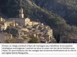 19/11/2012
Encore un village construit à flanc de montagne pour bénéficier d'une position
stratégique avantageuse, Lucéram se situe lui aussi non loin de la frontière avec
l'Italie. On peut d'ailleurs voir les vestiges des anciennes fortifications de la ville et
son église Sainte-Marguerite.
 