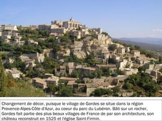 19/11/2012
Changement de décor, puisque le village de Gordes se situe dans la région
Provence-Alpes-Côte d'Azur, au coeur du parc du Lubéron. Bâti sur un rocher,
Gordes fait partie des plus beaux villages de France de par son architecture, son
château reconstruit en 1525 et l'église Saint-Firmin.
 