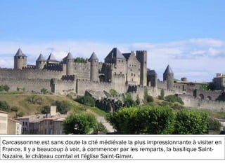 19/11/2012
Carcassonnne est sans doute la cité médiévale la plus impressionnante à visiter en
France. Il y a beaucoup à voir, à commencer par les remparts, la basilique Saint-
Nazaire, le château comtal et l'église Saint-Gimer.
 