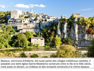 19/11/2012
Balazuc, commune d'Ardèche, fait aussi partie des villages médiévaux notables. Il
possède une belle église Sainte-Madeleine construite entre le XIe et le XIIIe siècle,
mais aussi un donjon, un château et des remparts construits à la même époque.
 