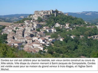 19/11/2012
Cordes sur ciel est célèbre pour sa bastide, son vieux centre construit au cours du
XIIIe siècle. Ville étape du chemin menant à Saint-Jacques de Compostelle, Cordes
est visitée aussi pour sa maison du grand veneur à trois étages, et l'église Saint-
Michel.
 