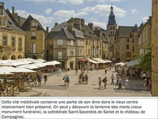 19/11/2012
Cette cité médiévale conserve une partie de son âme dans le vieux centre
relativement bien préservé. On peut y découvrir la lanterne des morts (vieux
monument funéraire), la cathédrale Saint-Sacerdos de Sarlat et le château de
Campagnac.
 