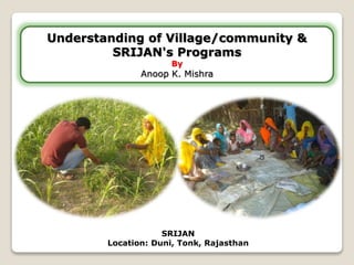 Understanding of Village/community & 
SRIJAN's Programs 
By 
Anoop K. Mishra 
SRIJAN 
Location: Duni, Tonk, Rajasthan 
 