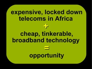 expensive, locked down
  telecoms in Africa
         +
   cheap, tinkerable,
broadband technology
          =
     opportunity
 