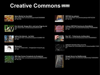 Creative Commons
 Spice Market by GavinBell                              WRT54G by pabojon
 http://www.flickr.com/photos/gavinbell/35089898/       http://www.flickr.com/photos/pabojon/85742230/
 BY NC ND                                               BY NC SA




 Eric Schmidt, Sergey Brin, and Larry Page by Joi       Linksys WRT54G Hacking by RobotSkirts
 http://www.flickr.com/photos/joi/2505321929            http://www.flickr.com/photos/hackaday/1455548596/
 BY                                                     BY SA




 before the Internet... by Esthr                        Day 107 – Tinkering by JonSaunders
 http://www.flickr.com/photos/edyson/232866145/         www.flickr.com/photos/jonpsaunders/3452950823/
 BY NC



                                                        network neurons 2 by gerard79
 Mosquitoe                                              http://www.sxc.hu/browse.phtml?f=download&id=104392
 www.uhh.hawaii.edu/.../images/joe-mosquito.jpg         BY
 BY NC




 With Age Comes Complexity by Ecstaticist               Google Server by NiallKennedy
 http://www.flickr.com/photos/ecstaticist/2969032490/   http://www.flickr.com/photos/niallkennedy/102932643
 BY NC SA                                               BY NC
 