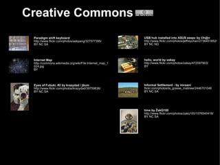 Creative Commons
 Paradigm shift keyboard                                 USB hub installed into ASUS eeepc by ©h@n
 http://www.flickr.com/photos/askpang/327577395/         http://www.flickr.com/photos/jeffreychan/2736451852/
 BY NC SA                                                BY NC ND




 Internet Map                                            hello, world by oskay
 http://commons.wikimedia.org/wiki/File:Internet_map_1   http://www.flickr.com/photos/oskay/472097903/
 024.jpg                                                 BY
 BY




 Eyes of Fubuki, #2 by krazydad / jbum                   Informal Settlement - by imraani
 http://www.flickr.com/photos/krazydad/39759836/         flickr.com/photos/la_grasse_matinee/2446701046
 BY NC SA                                                BY NC SA




                                                         time by ŽakQ100
                                                         http://www.flickr.com/photos/zakq100/1576540418/
                                                         BY NC SA
 