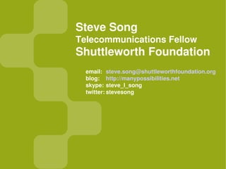 Steve Song
Telecommunications Fellow
Shuttleworth Foundation
  email: steve.song@shuttleworthfoundation.org
  blog: http://manypossibilities.net
  skype: steve_l_song
  twitter: stevesong
 