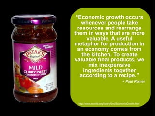 “Economic growth occurs
    whenever people take
  resources and rearrange
them in ways that are more
       valuable. A useful
metaphor for production in
  an economy comes from
    the kitchen. To create
valuable final products, we
        mix inexpensive
     ingredients together
   according to a recipe.”
                     - Paul Romer



  http://www.econlib.org/library/Enc/EconomicGrowth.html
 
