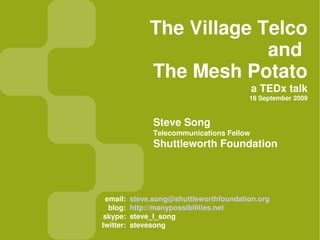 The Village Telco
                             and
                The Mesh Potato
                                             a TEDx talk
                                          18 September 2009


                 Steve Song
                 Telecommunications Fellow
                 Shuttleworth Foundation




 email:    steve.song@shuttleworthfoundation.org
  blog:    http://manypossibilities.net
 skype:    steve_l_song
twitter:   stevesong
 