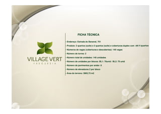 FICHA TÉCNICA

• Endereço: Estrada do Bananal, 701
• Produto: 2 quartos (suíte) e 3 quartos (suíte) e coberturas duplex com até 4 quartos
• Números de vagas (coberturas e descobertas): 140 vagas
• Número de torres: 2
• Número total de unidades: 140 unidades
• Número de unidades por blocos: BL1: 70unid / BL2: 70 unid
• Número de pavimentos por andar: 8
• Número de elevadores 2 por bloco
• Área do terreno: 3905,73 m2
 