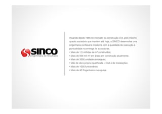 Atuando desde 1986 no mercado da construção civil, pelo mesmo
quadro societário que mantém até hoje, a SINCO desenvolve uma
engenharia confiável e moderna com a qualidade de execução e
pontualidade na entrega de suas obras.
• Mais de 1,5 milhões de m² construídos;
• Mais de 500 mil m² em áreas em construção atualmente;
• Mais de 3500 unidades entregues;
• Mão de obra própria qualificada – Civil e de Instalações;
• Mais de 1000 funcionários
• Mais de 40 Engenheiros na equipe
 