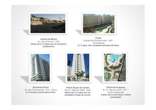 Facile
               Jardins de Monet
                                                          Estrada dos Bandeirantes, 1425 -
             Av. das Américas, 1425
                                                                   Jacarepaguá
      Casas de 3 e 4 qtos em um exclusivo
                                                   2 e 3 qtos com completa estrutura de lazer.
                  condomínio.




         Peninsula Smart               Vitória Duque de Caxias                   Vitória Nova Iguaçu
Av. dos Flamboyants, 1070 – Barra     Rua Dr. Manoel Telles, 1500            Av. Dr. Barros Júnior, 1911 –
 2 e 3 suítes, pronto para morar.     Aptos de 2 e 3 qtos em um                   Jardim Esplanada
                                      verdadeiro clube de morar!           2 qtos com muito lazer e obras
                                                                                      avançadas!
 