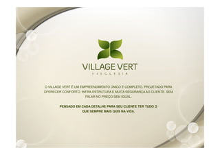 O VILLAGE VERT É UM EMPREENDIMENTO ÚNICO E COMPLETO. PROJETADO PARA
OFERECER CONFORTO, INFRA-ESTRUTURA E MUITA SEGURANÇA AO CLIENTE. SEM
                     FALAR NO PREÇO SEM IGUAL.


        PENSADO EM CADA DETALHE PARA SEU CLIENTE TER TUDO O
                    QUE SEMPRE MAIS QUIS NA VIDA.
 