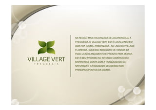 NA REGIÃO MAIS VALORIZADA DE JACAREPAGUÁ, A
FREGUESIA, O VILLAGE VERT ESTÁ LOCALIZADO EM
UMA RUA CALMA, ARBORIZADA, AO LADO DO VILLAGE
FLORENÇA, SUCESSO ABSOLUTO DE VENDAS DA
FMAC JÁ NO LANÇAMENTO E PRONTO PARA MORAR.
ESTÁ BEM PRÓXIMO AO INTENSO COMÉRCIO DO
BAIRRO MAS CONTA COM A TRAQÜILIDADE DA
NATUREZA E A FACILIDADE DE ACESSO AOS
PRINCIPAIS PONTOS DA CIDADE.
 