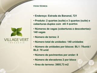 FICHA TÉCNICA




• Endereço: Estrada do Bananal, 721
• Produto: 2 quartos (suíte) e 3 quartos (suíte) e
coberturas duplex com até 4 quartos
• Números de vagas (coberturas e descobertas):
140 vagas
• Número de torres: 2
• Número total de unidades: 140 unidades
• Número de unidades por blocos: BL1: 70unid /
BL2: 70 unid
• Número de pavimentos por andar: 8
• Número de elevadores 2 por bloco
• Área do terreno: 3905,73 m2
 