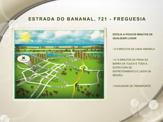 ESTRADA DO BANANAL, 721 - FREGUESIA


                         ESTEJA A POUCOS MINUTOS DE
                         QUALQUER LUGAR



                         • A 5 MINUTOS DA LINHA AMARELA



                         • A 15 MINUTOS DA PRAIA DA
                         BARRA DA TIJUCA E TODA A
                         ESTRUTURA DE
                         ENTRETENIMENTO E LAZER DA
                         REGIÃO,



                         • FACILIDADE DE TRANSPORTE
 