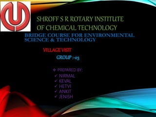 SHROFF S R ROTARY INSTITUTE
OF CHEMICAL TECHNOLOGY
BRIDGE COURSE FOR ENVIRONMENTAL
SCIENCE & TECHNOLOGY
VILLAGEVISIT
GROUP :-03
 PREPARED BY:
 NIRMAL
 KEVAL
 HETVI
 ANKIT
 JENISH
 