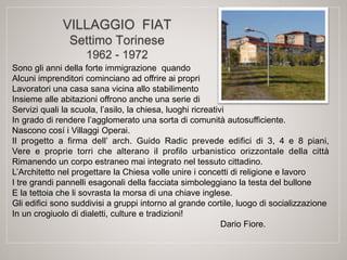 VILLAGGIO FIAT
Settimo Torinese
1962 - 1972
Sono gli anni della forte immigrazione quando
Alcuni imprenditori cominciano ad offrire ai propri
Lavoratori una casa sana vicina allo stabilimento
Insieme alle abitazioni offrono anche una serie di
Servizi quali la scuola, l’asilo, la chiesa, luoghi ricreativi
In grado di rendere l’agglomerato una sorta di comunità autosufficiente.
Nascono cosí i Villaggi Operai.
Il progetto a firma dell’ arch. Guido Radic prevede edifici di 3, 4 e 8 piani,
Vere e proprie torri che alterano il profilo urbanistico orizzontale della città
Rimanendo un corpo estraneo mai integrato nel tessuto cittadino.
L’Architetto nel progettare la Chiesa volle unire i concetti di religione e lavoro
I tre grandi pannelli esagonali della facciata simboleggiano la testa del bullone
E la tettoia che li sovrasta la morsa di una chiave inglese.
Gli edifici sono suddivisi a gruppi intorno al grande cortile, luogo di socializzazione
In un crogiuolo di dialetti, culture e tradizioni!
Dario Fiore.
 