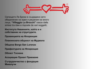 Селището Ла Броки е създадено като обединение на идеи и решения на много лица;   “Villaggio La Brocchi”  nasce dalla sintesi tra idee e risposte da vari soggetti; Института Невинните, който е и собственик на структурите.  Провинцията на Флоренция Планинската общност на Муджело  Община  Borgo San Lorenzo Префектурата на Флоренция   Област Тоскана   Асоциация Проект Приемане   Сътрудничество с фондация Микелучи  