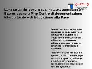 Център за Интеркултурална документация и Възпитаване в Мир  Centro di documentazione interculturale e di Educazione alla Pace ASSOCIAZIONE PROGETTO ACCOGLIENZA onlus Центърът съществува още преди да се роди идеята за селището. Създава се в следствие на ежедневната работа по приемане и работа с емигранти още от началото на 90 години в Муджело.   Той започва работа още по времето когато липсва дори място за първите учебници и учебни материали за преподаване на италиански език на чужденци.  