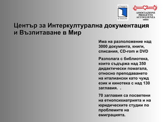 Център за Интеркултурална документация и Възпитаване в Мир ASSOCIAZIONE PROGETTO ACCOGLIENZA onlus Има на разположение над 3000 документа, книги, списания,  CD-rom  и  DVD   Разполага с библиотека, които съдържа над 350 дидактически помагала, относно преподаването на италиански като чужд език и кинотека с над 130 заглавия.  . 70  заглавия са посветени на етнопсихиатрията и на юридическите студии по проблемите на емиграцията.  