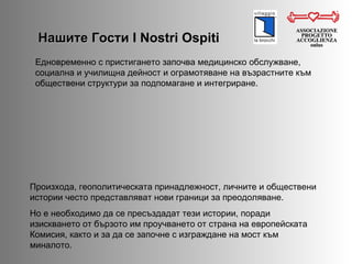 Нашите Гости  I Nostri Ospiti ASSOCIAZIONE PROGETTO ACCOGLIENZA onlus Произхода, геополитическата принадлежност, личните и обществени истории често представляват нови граници за преодоляване.  Но е необходимо да се пресъздадат тези истории, поради изискването от бързото им проучването от страна на европейската Комисия, както и за да се започне с изграждане на мост към миналото.  Едновременно с пристигането започва медицинско обслужване, социална и училищна дейност и ограмотяване на възрастните към обществени структури за подпомагане и интегриране.  