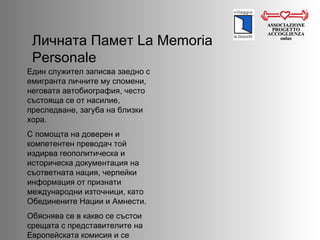 ASSOCIAZIONE PROGETTO ACCOGLIENZA onlus Личната Памет  La Memoria Personale Един служител записва заедно с емигранта личните му спомени, неговата автобиография, често състояща се от насилие, преследване, загуба на близки хора.  С помощта на доверен и компетентен преводач той издирва геополитическа и историческа документация на съответната нация, черпейки информация от признати международни източници, като Обединените Нации и Амнести.  Обяснява се в какво се състои срещата с представителите на Европейската комисия и се правят многобройни симулации.  
