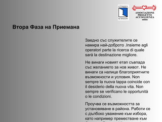 ASSOCIAZIONE PROGETTO ACCOGLIENZA onlus Втора Фаза на Приемана  Заедно със служителите се намира най-доброто . Insieme agli operatori parte la ricerca di quale sarà la destinazione migliore. Не винаги новият етап съвпада със желанието за нов живот. Не винаги са налице благоприятните възможности и условия.  Non sempre la nuova tappa coincide con il desiderio della nuova vita. Non sempre se verificano le opportunità o le condizioni. Проучва се възможността за установяване в района. Работи се с дълбоко уважение към избора, като например преместване към Северна Европа.  Viene esaminata la possibilità di stabilirsi in zona. Rimane un profondo rispetto verso altre scelte, come quella di continuare la migrazione, spesso verso il Nord Europa. 