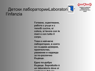 Детски лаборатории Laboratori per l’infanzia ASSOCIAZIONE PROGETTO ACCOGLIENZA onlus Готвене, оцветяване, работа с ръце и с тяло Si cucina, si colora, si lavora con le mani e con tutto il corpo. Това е най-вече лаборатория, в която се създава доверие, приятелство, уважение и надежда за по-различно бъдеще.  Едно по-добро бъдеще.  Soprattutto è un laboratorio dove si costruisce fiducia, rispetto, amicizia ed speranza in un futuro diverso. Un futuro migliore. 