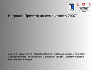 Награда  “ Приятел на семейството  2007” ASSOCIAZIONE PROGETTO ACCOGLIENZA onlus Връчена на Министър Председателя от Отдела за Семейни политики.  Consegnato dalla Presidenza del Consiglio di Ministri. Dipartimento per le Politiche della Famiglia.  