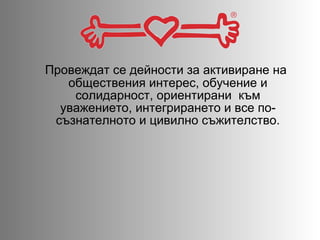 Провеждат се дейности за активиране на обществения интерес, обучение и солидарност, ориентирани  към уважението, интегрирането и все по-съзнателното и цивилно съжителство. 