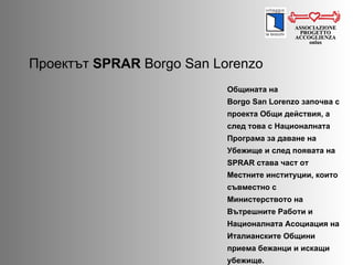 Проектът   SPRAR  Borgo San Lorenzo ASSOCIAZIONE PROGETTO ACCOGLIENZA onlus Общината на Borgo San Lorenzo  започва с проекта Общи действия, а след това с Националната Програма за даване на Убежище и след появата на  SPRAR  става част от Местните институции, които съвместно с Министерството на Вътрешните Работи и Националната Асоциация на Италианските Общини приема бежанци и искащи убежище.  