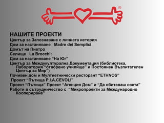 НАШИТЕ ПРОЕКТИ  Център за Запознаване с личната история  Дом за настаняване  Madre dei Semplici Домът на Пиетро  Селище  La Brocchi:  Дом за настаняване “На Юг”  Център за Междукултурална Документация (библиотека, Лаборатория “отворено училище” и Постоянен Възпитателен Център за Мир” ) Почивен дом и Мултиетнически ресторант  “ETHNOS” Проект “Пътища  P.I.A.CEVOLI” Проект  “ Пътища”   Проект  “ Агенция Дом ”  и  “ Да обитаваш света ” Работи в сътрудничество с  “ Микропроекти за Международно Коопериране”  