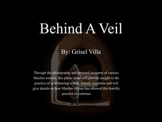 Behind A VeilBy: Grisel Villa Through the photography and personal accounts of various  Muslim women, this photo essay will provide insight to the  practice of acid burning within  Islamic countries andwill  give details on how Muslim culture has allowed this horrific  practice to continue.  
