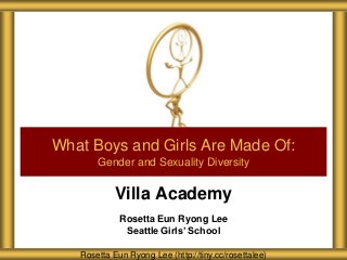 Villa Academy
Rosetta Eun Ryong Lee
Seattle Girls’ School
What Boys and Girls Are Made Of:
Gender and Sexuality Diversity
Rosetta Eun Ryong Lee (http://tiny.cc/rosettalee)
 