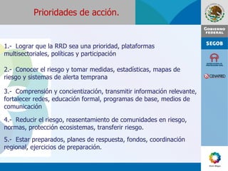 1.-  Lograr que la RRD sea una prioridad, plataformas multisectoriales, políticas y participación 2.-  Conocer el riesgo y tomar medidas, estadísticas, mapas de riesgo y sistemas de alerta temprana 3.-  Comprensión y concientización, transmitir información relevante, fortalecer redes, educación formal, programas de base, medios de comunicación 4.-  Reducir el riesgo, reasentamiento de comunidades en riesgo, normas, protección ecosistemas, transferir riesgo. 5.-  Estar preparados, planes de respuesta, fondos, coordinación regional, ejercicios de preparación. Prioridades de acción. 