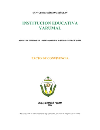 CAPITULO IV: GOBIERNO ESCOLAR 
INSTITUCION EDUCATIVA 
YARUMAL 
NIVELES DE PREESCOLAR, BASICA COMPLETA Y MEDIA ACADEMICA RURAL 
PACTO DE CONVIVENCIA 
VILLAHERMOSA TOLIMA 
2014 
“Educar a un niño no es hacerle entender algo que no sabia, sino hacer de él alguien quien no existía” 
 