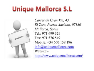 Carrer de Gran Via, 43,
El Toro, Puerto Adriano, 07180
Mallorca, Spain
Tel.: 971 699 329
Fax: 971 576 549
Mobile: +34 660 158 196
info@uniquemallorca.com
Website:http://www.uniquemallorca.com/

 