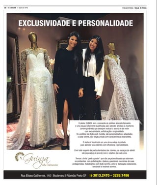 18 A CIDADE Agosto de 2016 PUBLIEDITORIAL | VILLA IN FESTA
EXCLUSIVIDADE E PERSONALIDADE
Rua Eliseu Guilherme, 140 | Boulevard | Ribeirão Preto SP 16 3013.2470 - 3289.7496
O atelier GUINZA tem o comando da estilista Marcela Yamasita
e uma equipe altamente qualiﬁcada para atender a todas as mulheres
contemporâneas que desejam realizar o sonho de se vestir
com exclusividade, soﬁsticação e originalidade.
Os vestidos são feitos sob medida, são personalizados e adaptados
a cada cliente, são peças únicas com características marcantes.
O atelier é localizado em uma área nobre da cidade,
para atender seus clientes com eﬁciência e sensibilidade.
Com total respeito às particularidades das clientes, os espaços do alteliê
são separados de acordo com o objetivo de cada uma.
Temos a linha “pret-a-porter” que são peças exclusivas que adornam
os ambientes, com soﬁsticação e beleza, guardando memórias de suas
protagonistas. Trabalhamos com todo carinho, amor e dedicação costurando,
bordando e vestindo sonhos.
 