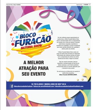 PUBLIEDITORIAL | VILLA IN FESTA 5A CIDADEAgosto de 2016
Um dos melhores grupos especializado em
samba show, o Bloco Furacão Bateria Show
está no mercado desde 2010 e é especializado
em eventos com o tema de Samba e Carnaval,
neste tempo conquistou experiência e
excelência em qualidade. O grupo foi idealizado
para trazer pacotes atrativos com qualidade e
valores justos aos clientes.
O Bloco Furacão Bateria Show conta com
grupo de samba show formado por integrantes
selecionados das melhores escolas de samba
com o compromisso de animar seu evento
levando até ele toda a magia do carnaval.
Seja seu evento aniversário, festa de
casamento, confraternização de ﬁnal de ano,
festas surpresas ou até mesmo palestras
motivacionais temos um pacote adequado para
o tamanho do seu evento.
Se você procura um diferencial em quesito de
samba show encontrou:
Bloco Furacão BATERIA SHOW .
A MELHOR
ATRAÇÃO PARA
SEU EVENTO
16 7812.0353 | 99203.3393 ID 935*1814
/blocofuracaobateriashow | falcao.de.ouro@hotmail.com | blocofuracaobateriashow@outlook.com
 