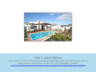 villa in playa blanca
Your search for the most desired Lanzarote Villas Playa Blanca ends with us. Enjoy a
          great holiday rental in one of the many hot properties. Act now!
  http://www.whlvillas.com/quick-search/country/canary-islands/lanzarote-holidays/playa-blanca-villas.html
 