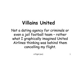 Villains United
Not a dating agency for criminals or
 even a jail football team – rather
what I graphically imagined United
 Airlines thinking was behind them
        cancelling my flight.
             A Flight (not)            1
 