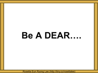 Be A DEAR….
Rosetta Eun Ryong Lee (http://tiny.cc/rosettalee)
 