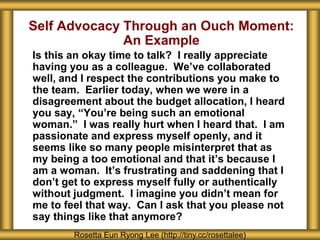 Self Advocacy Through an Ouch Moment:
An Example
Is this an okay time to talk? I really appreciate
having you as a colleague. We’ve collaborated
well, and I respect the contributions you make to
the team. Earlier today, when we were in a
disagreement about the budget allocation, I heard
you say, “You’re being such an emotional
woman.” I was really hurt when I heard that. I am
passionate and express myself openly, and it
seems like so many people misinterpret that as
my being a too emotional and that it’s because I
am a woman. It’s frustrating and saddening that I
don’t get to express myself fully or authentically
without judgment. I imagine you didn’t mean for
me to feel that way. Can I ask that you please not
say things like that anymore?
Rosetta Eun Ryong Lee (http://tiny.cc/rosettalee)
 
