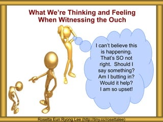What We’re Thinking and Feeling
When Witnessing the Ouch
Rosetta Eun Ryong Lee (http://tiny.cc/rosettalee)
I can’t believe this
is happening.
That’s SO not
right. Should I
say something?
Am I butting in?
Would it help?
I am so upset!
 