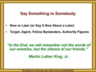 Say Something to Somebody
 Now or Later (or Say It Now About a Later)
 Target, Agent, Fellow Bystanders, Authority Figures
“In the End, we will remember not the words of
our enemies, but the silence of our friends.”
Martin Luther King, Jr.
Rosetta Eun Ryong Lee (http://tiny.cc/rosettalee)
 
